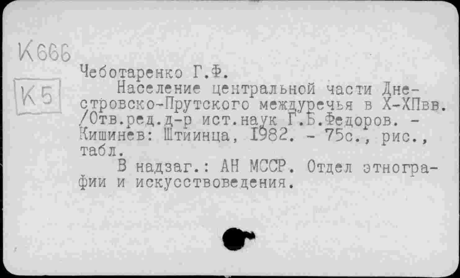 ﻿Чеботаренко Г.Ф.
Население центральной части Дне-стровско-Прутского междуречья в Х-ХПвв. /Отв.ред.д-р ист.наук Г.Б.Федоров. -Кишинев: Штиинца, І982. - 75с., рис., табл.
В надзаг.: АН МССР. Отдел этнографии и искусствоведения.